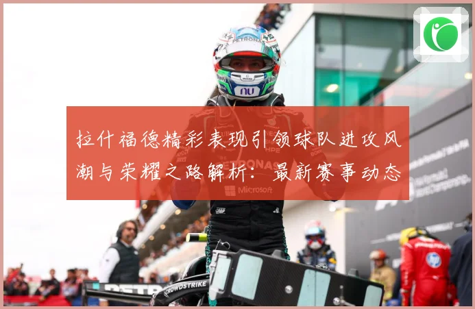 拉什福德精彩表现引领球队进攻风潮与荣耀之路解析：最新赛事动态与深度分析