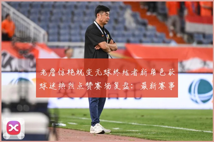 老詹惊艳蜕变无球终结者新角色获球迷热烈点赞赛场复盘：最新赛事动态与深度分析