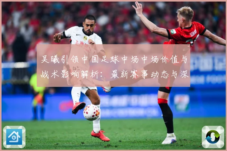 吴曦引领中国足球中场中场价值与战术影响解析：最新赛事动态与深度分析