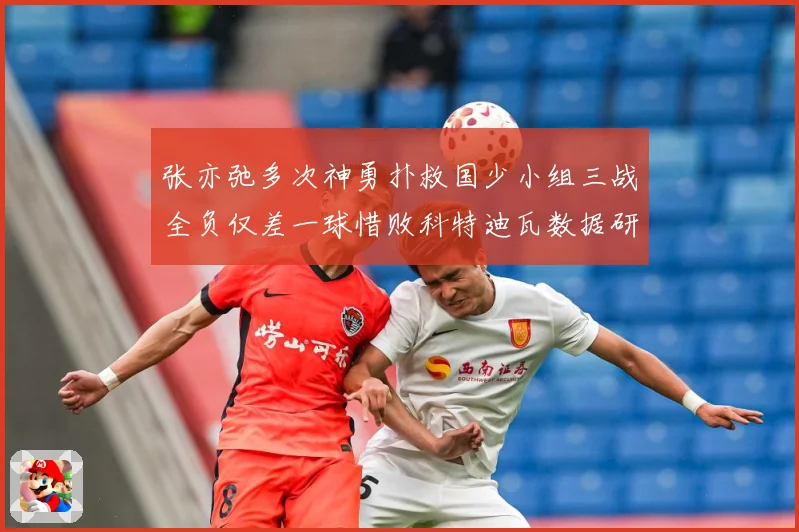 张亦弛多次神勇扑救国少小组三战全负仅差一球惜败科特迪瓦数据研判：最新赛事动态与深度分析