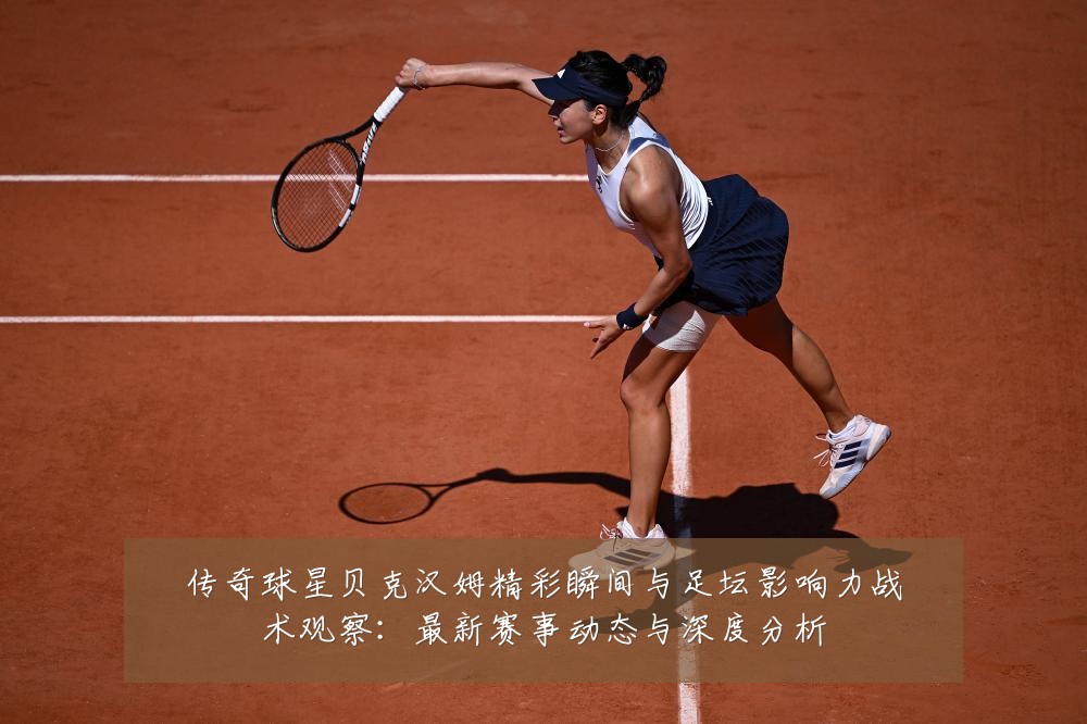 传奇球星贝克汉姆精彩瞬间与足坛影响力战术观察:最新赛事动态与深度分析